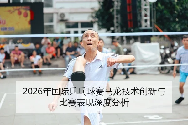 2026年国际乒乓球赛马龙技术创新与比赛表现深度分析