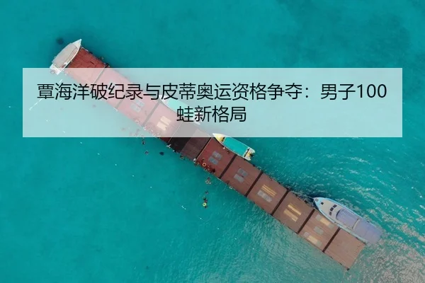 覃海洋破纪录与皮蒂奥运资格争夺：男子100蛙新格局