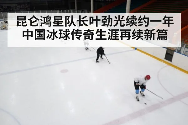 昆仑鸿星队长叶劲光续约一年中国冰球传奇生涯再续新篇