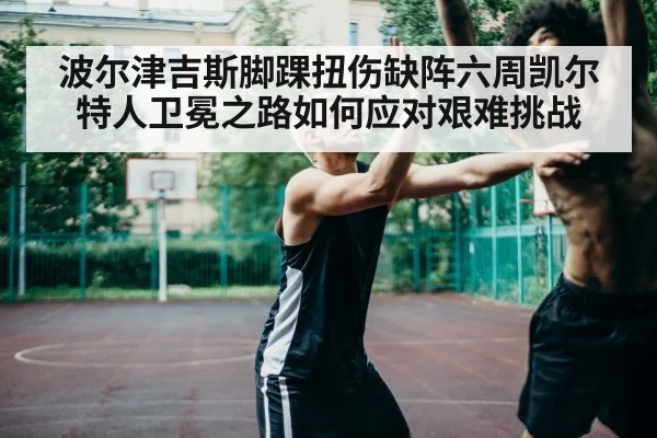 波尔津吉斯脚踝扭伤缺阵六周凯尔特人卫冕之路如何应对艰难挑战